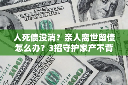 北京人死债没消？亲人离世留债怎么办？3招守护家产不背锅