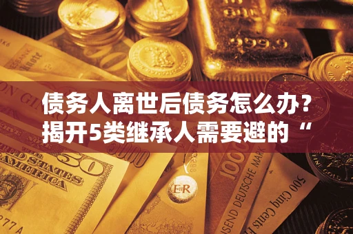 北京债务人离世后债务怎么办？揭开5类继承人需要避的“坑”