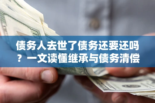 北京债务人去世了债务还要还吗？一文读懂继承与债务清偿