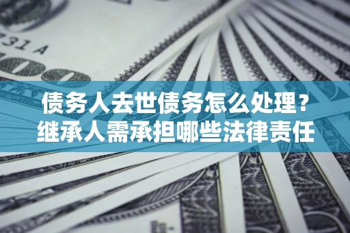 北京债务人去世债务怎么处理？继承人需承担哪些法律责任？